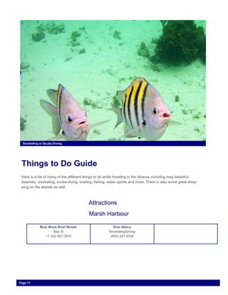 Things to Do Guide
Here is a list of many of the different things to do while traveling in the Abacos including may beautiful
beaches, snorkeling, scuba diving, boating, fishing, water sports and more. There is also some great shop-
ping on the islands as well.
Snorkeling or Scuba Diving
Page 17
Attractions
Marsh Harbour
Blue Wave Boat Rental
Bay St
+1 242-367-3910
Dive Abaco
Snorkeling/Diving
(800) 247-5338
 