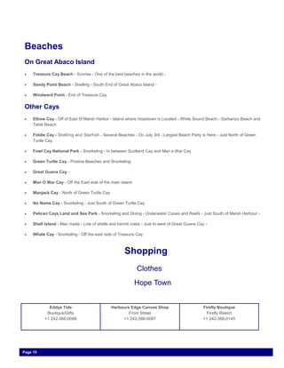 Beaches
On Great Abaco Island
 Treasure Cay Beach - Sunrise - One of the best beaches in the world -
 Sandy Point Beach - Shelling - South End of Great Abaco Island -
 Windward Point - End of Treasure Cay
Other Cays
 Elbow Cay - Off of East 0f Marsh Harbor - Island where Hopetown is Located - White Sound Beach - Garbanzo Beach and
Tahiti Beach
 Fiddle Cay - Shelling and Starfish - Several Beaches - On July 3rd - Largest Beach Party is Here - Just North of Green
Turtle Cay
 Fowl Cay National Park - Snorkeling - In between Scotland Cay and Man a War Cay
 Green Turtle Cay - Pristine Beaches and Snorkeling
 Great Guana Cay -
 Man O War Cay - Off the East side of the main island
 Manjack Cay - North of Green Turtle Cay
 No Name Cay - Snorkeling - Just South of Green Turtle Cay
 Pelican Cays Land and Sea Park - Snorkeling and Diving - Underwater Caves and Reefs - Just South of Marsh Harbour -
 Shell Island - Man made - Lots of shells and hermit crabs - Just to west of Great Guana Cay -
 Whale Cay - Snorkeling - Off the east side of Treasure Cay
Page 19
Shopping
Clothes
Hope Town
Eddys Tide
Boutique/Gifts
+1 242-366-0088
Harbours Edge Canvas Shop
Front Street
+1 242-366-0087
Firefly Boutique
Firefly Resort
+1 242-366-0145
 