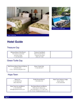 Hotel Guide
Pool at Green Turtle Club
Green Turtle Cay
Treasure Cay
Bahama Beach Club Resort
100 Treasure Cay Road
Normans Castle
+1 242-365-8500
Treasure Cay Beach
Marina & Golf Resort
Treasure Cay Road
(800) 327-1584
Green Turtle Cay
Bluff House Beach Resort & Marina
(242)365-4247
U.S.A. Toll-Free (954)284-7341
Green Turtle Club
+1 242-365-4271
Hope Town
Abaco Inn
+1 242-366-0133
(800) 468-8799
Firefly Sunset Resort
1 242-366-0145
Hope Town Harbour Lodge
Queen Street
+1-242-366-0095
Hope Town Inn and Marina
+1 242-366-0003
office@hopetownmarina.com
Sea Spray Resort and Marina
White Sound, Elbow Cay
242) 366-0065 or (717) 200-1359
(US) Email: info@seasprayresort.com
Page 21
 
