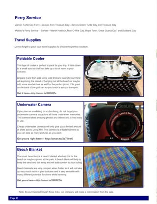 Page 21
Ferry Service
Green Turtle Cay Ferry—Leaves from Treasure Cay—Serves Green Turtle Cay and Treasure Cay
Albury's Ferry Service - Serves—Marsh Harbour, Man-O-War Cay, Hope Town, Great Guana Cay, and Scotland Cay
Travel Supplies
Do not forget to pack your travel supplies to ensure the perfect vacation.
Foldable Cooler
This type of cooler is perfect to pack for your trip. It folds down
to a small size so it will not take up a lot of room in your
suitcase.
Unpack it and then add some cold drinks to quench your thirst
will exploring the island or hanging out at the beach or maybe
add some sandwiches as well for the perfect picnic. Fits great
on the back of the golf cart so you lunch is easy to transport.
Get it here—http://amzn.to/29RH97x
Underwater Camera
If you plan on snorkeling or scuba diving, do not forget your
underwater camera to capture all those underwater memories.
This camera takes amazing photos and videos and is very easy
to use.
Cheap underwater cameras will only give you a limited amount
of shots due to using film. This camera is a digital camera so
you can take as many pictures as you want.
Get yours right here— http://amzn.to/2a7jNw6
Beach Blanket
One must have item is a beach blanket whether it is for the
beach or maybe a picnic at the park. A beach blank will help to
keep the sand and dirt away and will add comfort to your outing.
Beach blankets are very compact when folded so it will not take
up very much room in your suitcase and is very versatile with
many different potential functions while traveling
Get yours here—http://amzn.to/29RREDo
Note: By purchasing through these links, our company will make a commission from the sale.
 