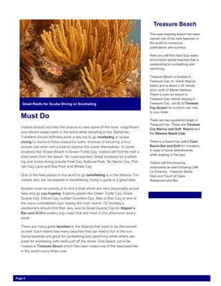 Must Do
Visitors should not miss the chance to view some of the most magnificent
and vibrant ocean reefs in the world while traveling in the Bahamas.
Travelers should definitely book a day trip to go snorkeling or scuba
diving to explore these beautiful reefs. Instead of booking a tour,
tourists can even rent a boat to explore the ocean themselves. In some
locations like Ocean Beach in Green Turtle Cay, visitors will find the reef a
short swim from the beach. No boat required. Great locations for snorkel-
ing and scuba diving include Fowl Cay National Park, No Name Cay, Peli-
can Cay Land and Sea Park and Whale Cay.
One of the best places in the world to go bonefishing is in the Abacos. For
visitors who are not experts in bonefishing, hiring a guide is a great idea.
Another must do activity is to rent a boat which are very reasonably priced
here and go cay hopping. Explore places like Green Turtle Cay, Great
Guana Cay. Elbow Cay, Lubber Quarters Cay, Man a War Cay or one of
the many uninhabited cays nearby the main island. On Sunday’s,
vacationers should find their way over to Great Guana Cay for Nippon’s
Bar and Grill’s weekly pig roast that are held in the afternoon every
week.
There are many great beaches in the Abacos that need to be discovered
as well. Each island has many beaches that can lead to fun in the sun.
Some beaches are great for sunbathing and swimming while others are
great for snorkeling with reefs just off the shore. One beach not to be
missed is Treasure Beach which has been voted one of the best beaches
in the world many times over.
Treasure Beach
This awe-inspiring beach has been
named one of the best beaches in
the world by numerous
publications and surveys.
Here you will find clear blue water
and pristine sandy beaches that is
outstanding for sunbathing and
swimming.
Treasure Beach is located in
Treasure Cay on Great Abacos
Island and is about a 45 minute
drive north of Marsh Harbour.
There is even an airport in
Treasure Cay visitors staying in
Treasure Cay, can fly to Treasure
Cay Airport for a short cab ride
to your hotel.
There are two wonderful hotels in
Treasure Cay. These are Treasure
Cay Marina and Golf Resort and
the Bahama Beach Club.
There is a beach bar called Coco
Beach Bar and Grill for travelers
in need of some refreshments
while soaking in the rays.
Visitors will find amazing
restaurants as well including Café
La Florence, Treasure Sands
Club and Touch of Class
Restaurant and Bar.
Great Reefs for Scuba Diving or Snorkeling
Page 3
 