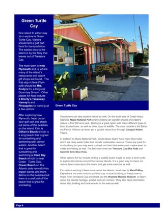 Green Turtle
Cay
One island to either stay
at or explore is Green
Turtle Cay. Visitors
should rent a golf cart
here for transportation.
The easiest way to the
island is by the ferry that
leaves out of Treasure
Cay.
The main town is New
Plymouth and is where
many of the island’s
restaurants and quaint
gift shops are found. The
first stop in New Plym-
outh should be Mrs.
Emily’s for a Original
Goombay Smash. Other
places for food include
2 Shorty’s Takeaway,
Harvey’s and
Pineapples to name just
a few options.
After exploring New
Plymouth, head out on
your golf cart and check
out some of the beaches
on the island. First is
Gillian’s Beach which is
a long beach that is great
for sunbathing and
swimming with calmer
waters. Another beach
that is great for
sunbathing and
swimming is Coco Bay
Beach which is near
Green Turtle Club.
Ocean Beach on the
Atlantic side normally has
bigger waves and more
debris on the beaches but
there is a reef just off the
beach that is great for
snorkeling.
Green Turtle Cay
Vacationers can also explore nature as well. On the south side of Great Abaco
Island is Abaco National Park where visitors can wander around and explore
nature in this 500 acre park. Birding is a great option with many different types of
birds located here as well as other types of wildlife. The most notable is the Baha-
ma Parrot. Visitors can even get a guided nature tour through Lucayan Nature
Tours .
In addition to Abaco National Park, Great Abaco Island have many blue holes
which are deep water holes that include underwater caverns. These are great for
scuba diving but you may want to check out their blue waters and maybe even do
a little snorkeling as well. The two main ones are Treasure Cay Blue Hole and
Sawmill Sink Blue Hole.
Other options for fun include renting a paddle board, kayak or even a wind surfer
to explore the shores around the various islands. It is a great way to check out
nature, learn more about the island and get some exercise as well.
For visitors wanting to learn more about the islands, head over to Man-O-Way
Cay where the main industry of this cay is boat building or head over to
Hope Town on Elbow Cay and check out the Wyannie Malone Museum to learn
about the islands heritage, pirates and rum runners. They also have information
about ship building and local wrecks in the area as well.
Page 4
 