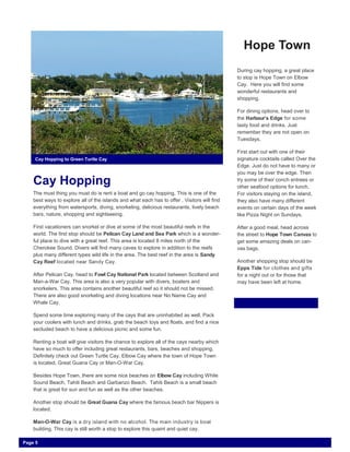 Cay Hopping
The must thing you must do is rent a boat and go cay hopping. This is one of the
best ways to explore all of the islands and what each has to offer . Visitors will find
everything from watersports, diving, snorkeling, delicious restaurants, lively beach
bars, nature, shopping and sightseeing.
First vacationers can snorkel or dive at some of the most beautiful reefs in the
world. The first stop should be Pelican Cay Land and Sea Park which is a wonder-
ful place to dive with a great reef. This area is located 8 miles north of the
Cherokee Sound. Divers will find many caves to explore in addition to the reefs
plus many different types wild life in the area. The best reef in the area is Sandy
Cay Reef located near Sandy Cay.
After Pelican Cay, head to Fowl Cay National Park located between Scotland and
Man-a-War Cay. This area is also a very popular with divers, boaters and
snorkelers. This area contains another beautiful reef so it should not be missed.
There are also good snorkeling and diving locations near No Name Cay and
Whale Cay.
Spend some time exploring many of the cays that are uninhabited as well. Pack
your coolers with lunch and drinks, grab the beach toys and floats, and find a nice
secluded beach to have a delicious picnic and some fun.
Renting a boat will give visitors the chance to explore all of the cays nearby which
have so much to offer including great restaurants, bars, beaches and shopping.
Definitely check out Green Turtle Cay, Elbow Cay where the town of Hope Town
is located, Great Guana Cay or Man-O-War Cay.
Besides Hope Town, there are some nice beaches on Elbow Cay including White
Sound Beach, Tahiti Beach and Garbanzo Beach. Tahiti Beach is a small beach
that is great for sun and fun as well as the other beaches.
Another stop should be Great Guana Cay where the famous beach bar Nippers is
located.
Man-O-War Cay is a dry island with no alcohol. The main industry is boat
building. This cay is still worth a stop to explore this quaint and quiet cay.
Hope Town
During cay hopping, a great place
to stop is Hope Town on Elbow
Cay. Here you will find some
wonderful restaurants and
shopping.
For dining options, head over to
the Harbour’s Edge for some
tasty food and drinks. Just
remember they are not open on
Tuesdays.
First start out with one of their
signature cocktails called Over the
Edge. Just do not have to many or
you may be over the edge. Then
try some of their conch entrees or
other seafood options for lunch.
For visitors staying on the island,
they also have many different
events on certain days of the week
like Pizza Night on Sundays.
After a good meal, head across
the street to Hope Town Canvas to
get some amazing deals on can-
vas bags.
Another shopping stop should be
Epps Tide for clothes and gifts
for a night out or for those that
may have been left at home.
Cay Hopping to Green Turtle Cay
Page 5
 