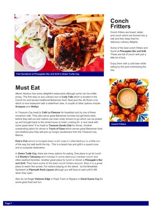 Must Eat
Marsh Harbour has some delightful restaurants although some can be a little
pricey. The first stop on any culinary tour is Curly Tails which is located in the
Conch Inn and serves traditional Bahamian food. Next give the Jib Room a try
which is nice restaurant with a waterfront view. A couple of other options include
Snappas and Wallys.
In Treasure Cay head to Café La Florence for breakfast and try one of there
cinnamon rolls. They also serve great Bahamian lunches but get there early
before they sell out and visitors can even order dinners to go which can be picked
up and brought back to the rental house or hotel. Looking for a nice meal with
some great wine? If so head to Treasure Sands Club for dinner. Another
outstanding option for dinner is Touch of Class which serves great Bahamian food
and seafood plus they will pick up hungry vacationers from the Treasure Cay
Marina.
Pete’s Pub which is located down a dirt road in Little Harbour is a little out
of the way but well worth the trip. This is a beach bar and grill in a quaint cove
and is a popular destination.
In Green Turtle Cay, there are many options for eating. One place to go for lunch
is 2 Shorty’s Takeaway and indulge in some delicious cracked conch and
other seafood favorites. Another great place for lunch or dinner is Pineapple’s Bar
and Grill. They have some of the best conch fritters around. Also it is a great
place to watch the sunset. For visitors staying on the island, try the Breakfast
Sandwich at Plymouth Rock Liquors although you will have to wait until 9 AM
when they open.
Also do not forget Habours Edge in Hope Town or Nippers in Great Guana Cay for
some good food and fun.
Conch
Fritters
Conch fritters are bread, batter
and conch which are formed into a
ball and then deep fried for
delicious culinary delights.
Some of the best conch fritters and
found at Pineapples Bar and Grill.
These are full of conch with just a
little bit of kick.
Enjoy them with a cold beer while
sitting by the pool overlooking the
bay.
Conch Fritters
Fish Sandwich at Pineapples Bar and Grill in Green Turtle Cay
Page 7
 