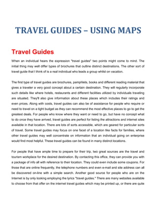 TRAVEL GUIDES – USING MAPS

Travel Guides
When an individual hears the expression "travel guides" two points might come to mind. The
initial thing may well differ types of brochures that outline distinct destinations. The other sort of
travel guide that I think of is a real individual who leads a group whilst on vacation.


The first type of travel guides are brochures, pamphlets, books and different reading material that
gives a traveler a very good concept about a certain destination. They will regularly incorporate
such details like where hotels, restaurants and different facilities utilized by individuals traveling
are situated. They'll also give information about these places which includes their ratings and
even prices. Along with costs, travel guides can also be of assistance for people who require or
need to travel on a tight budget as they can recommend the most effective places to go to get the
greatest deals. For people who know where they want or need to go, but have no concept what
to do once they have arrived, travel guides are perfect for listing the attractions and internet sites
available in that location. There are lots of sorts accessible, which are geared for particular sorts
of travel. Some travel guides may focus on one facet of a location like facts for families, where
other travel guides may well concentrate on information that an individual going on enterprise
would find most helpful. These travel guides can be found in many distinct locations.


For people that have ample time to prepare for their trip, two great sources are the travel and
tourism workplace for the desired destination. By contacting this office, they can provide you with
a package of info all with reference to their location. They could even include some coupons. For
those that are online frequently, the telephone numbers and even e-mail and site address can all
be discovered on-line with a simple search. Another good source for people who are on the
Internet is by only looking employing the lyrics "travel guides." There are many websites available
to choose from that offer on the internet travel guides which may be printed up, or there are quite
 