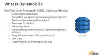 What is DynamoDB?
Non-Relational Managed NoSQL Database Service
• Schema less data model
• Consistent low latency performance (single digit ms)
• Predictable provisioned throughput
• Seamless Scalability
• No storage limits
• High durability and availability (replication between 3
facilities)
• Easy Administration – We scale for you!
• Low Cost
• Cost modeling on throughput and size
DynamoDB
 