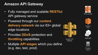 Amazon API Gateway
• Fully managed and scalable RESTful
API gateway service
• Powered through our content
delivery network via our 63+ global
edge locations
• Provides DDoS protection and
throttling capabilities
• Multiple API stages which you define
(e.g. dev, test, prod)
AWS Lambda
Amazon API
Gateway
Amazon
EC2
AWS API
On-prem
server
 