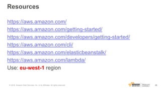 25
Resources
https://aws.amazon.com/
https://aws.amazon.com/getting-started/
https://aws.amazon.com/developers/getting-started/
https://aws.amazon.com/cli/
https://aws.amazon.com/elasticbeanstalk/
https://aws.amazon.com/lambda/
Use: eu-west-1 region
© 2016, Amazon Web Services, Inc. or its Affiliates. All rights reserved.
 