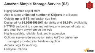 Amazon Simple Storage Service (S3)
Highly scalable object store
Able to store unlimited number of Objects in a Bucket
Objects up to 5 TB; no bucket size limit
Designed for 99.999999999% durability and 99.99% availability
HTTP/S endpoint to store and retrieve any amount of data, at
any time, from anywhere on the web
Highly scalable, reliable, fast, and inexpensive
Optional server-side encryption using AWS or customer-
managed provided client-side encryption
Access Logs for auditing
Lifecycle Policies
 