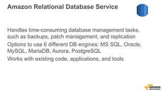 Amazon Relational Database Service
Handles time-consuming database management tasks,
such as backups, patch management, and replication
Options to use 6 different DB engines: MS SQL, Oracle,
MySQL, MariaDB, Aurora, PostgreSQL
Works with existing code, applications, and tools
 