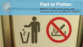 Fact or Fiction: 
Millions of miles expire every year 
because they are so difficult to redeem 
 