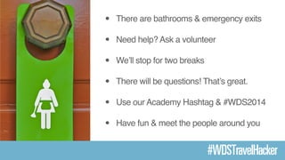• There are bathrooms & emergency exits! 
• Need help? Ask a volunteer! 
• We’ll stop for two breaks ! 
• There will be questions! That’s great.! 
• Use our Academy Hashtag & #WDS2014! 
• Have fun & meet the people around you 
#WDSTravelHacker 
 