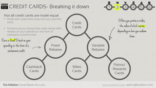 The Milelion Travel Better for Less www.milelion.com, admin@milelion.com
CREDIT CARDS- Breaking it down
Credit
Cards
Fixed
Rebates
Variable
Rebates
Cashback
Cards
Miles
Cards
Points/
Rewards
Cards
Not all credit cards are made equal
• Banks earn swipe fees every time you use their
cards.
• To entice you to choose their cards, banks offer
rebates on your spending in the form of
cashback or points/miles
51 2 3 4 6
Earna fixed% backon your
spendingin theformof a
statementcredit
Offersyou pointsor miles,
thevalueof whichvaries
dependingon how you redeem
them
 