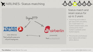 The Milelion Travel Better for Less www.milelion.com, admin@milelion.com
AIRLINES- Status matching 51 2 3 4 6
(oneworld)(star alliance)
Original FFP
Match:http://bit.ly/1ASCbdB
Match:sendemailtocustomerservice
withproofofcompetingstatus
Status match and
retain status for
up to 3 years
• Assuming you’re able to
get status with one airline,
you could match it to
Turkish towards expiry, and
subsequently match
Turkish to airberlin when
Turkish expires
• This ensures you’ll always
have status with at least 1
airline alliance
 