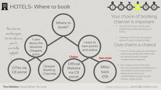 The Milelion Travel Better for Less www.milelion.com, admin@milelion.com
HOTELS- Where to book
Where to
book?
I care
about the
absolute
cheapest
price
I want to
earn points
and status
OTAs via
CB portal
Official
Website
via CB
portal
Miles
back
OTA
Non-chain
Opaque
Booking
Channels
Chains
51 2 3 4 6
Your choice of booking
channel is important
• You do NOT earn points with
hotel chains when booking via
OTAs
• However, OTAs can be a good
option if you’re chasing miles
Have their own
rewards program,
but thevalue is so
poor it‘s
practically
negligible
Give chains a chance
• Yes, it’s not as sexy as a boutique
hotel, and sometimes there may
be better located, cheaper
independent properties
• But chains have some ultra-
luxurious aspirational properties in
the Maldives and other beach
destinations which are
unaffordable through regular
means- target those
 