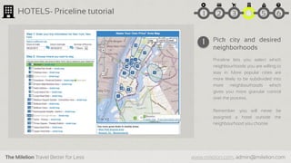 The Milelion Travel Better for Less www.milelion.com, admin@milelion.com
HOTELS- Priceline tutorial
Pick city and desired
neighborhoods
Priceline lets you select which
neighbourhoods you are willing to
stay in. More popular cities are
more likely to be subdivided into
more neighbourhoods which
gives you more granular control
over the process.
Remember: you will never be
assigned a hotel outside the
neighbourhood you choose
1
51 2 3 4 6
 