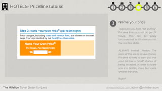 The Milelion Travel Better for Less www.milelion.com, admin@milelion.com
HOTELS- Priceline tutorial
Name your price
To prevent you from “bid sniffing”,
Priceline limits you to 1 bid per 24
hours. This can be easily
circumvented, as I’ll show you on
the next few slides.
ALWAYS lowball. Always. The
point of this site is to save money.
Priceline is likely to warn you that
your bid has a “small” chance of
being accepted, in order to scare
you into bidding more, but you’re
smarter than that.
Right?
3
51 2 3 4 6
 
