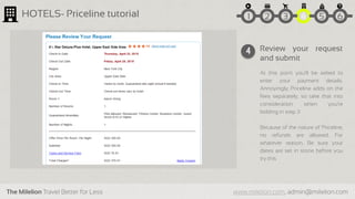 The Milelion Travel Better for Less www.milelion.com, admin@milelion.com
HOTELS- Priceline tutorial
Review your request
and submit
At this point you’ll be asked to
enter your payment details.
Annoyingly, Priceline adds on the
fees separately, so take that into
consideration when you’re
bidding in step 3
Because of the nature of Priceline,
no refunds are allowed. For
whatever reason. Be sure your
dates are set in stone before you
try this
4
51 2 3 4 6
 