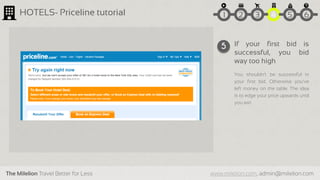 The Milelion Travel Better for Less www.milelion.com, admin@milelion.com
HOTELS- Priceline tutorial
If your first bid is
successful, you bid
way too high
You shouldn’t be successful in
your first bid. Otherwise you’ve
left money on the table. The idea
is to edge your price upwards until
you win
5
51 2 3 4 6
 
