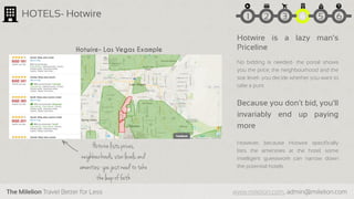 The Milelion Travel Better for Less www.milelion.com, admin@milelion.com
HOTELS- Hotwire
Hotwire is a lazy man’s
Priceline
No bidding is needed- the portal shows
you the price, the neighbourhood and the
star level- you decide whether you want to
take a punt
Because you don’t bid, you’ll
invariably end up paying
more
However, because Hotwire specifically
lists the amenities at the hotel, some
intelligent guesswork can narrow down
the potential hotels
Hotwire lists prices,
neighbourhoods, starlevels and
amenities-you just need to take
theleap of faith
Hotwire- Las Vegas Example
51 2 3 4 6
 
