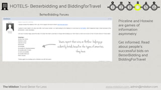 The Milelion Travel Better for Less www.milelion.com, admin@milelion.com
HOTELS- Betterbidding and BiddingforTravel
Priceline and Hotwire
are games of
information
asymmetry
Get informed. Read
about people’s
successful bids on
BetterBidding and
BiddingForTravel
Users report their wins on Hotline- helping yo
uidentify hotels based on the types of amenities
they have
BetterBidding Forums
51 2 3 4 6
 