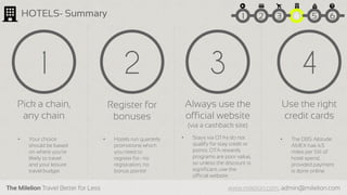 The Milelion Travel Better for Less www.milelion.com, admin@milelion.com
Use the right
credit cards
4
• The DBS Altitude
AMEX has 4.5
miles per S$1 of
hotel spend,
provided payment
is done online
Register for
bonuses
2
• Hotels run quarterly
promotions which
you need to
register for- no
registration, no
bonus points!
3
Always use the
official website
(via a cashback site)
• Stays via OTAs do not
qualify for stay credit or
points. OTA rewards
programs are poor value,
so unless the discount is
significant, use the
official website
Pick a chain,
any chain
1
• Your choice
should be based
on where you’re
likely to travel
and your leisure
travel budget
HOTELS- Summary 51 2 3 4 6
 