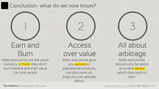 The Milelion Travel Better for Less www.milelion.com, admin@milelion.com
Conclusion- what do we now know?
Access
over value
3
Earn and
Burn
1
Miles and points are the worst
currency to hold- they don’t
earn interest and their value
can only erode
Miles and points give
you access to
aspirational products,
not discounts on
thigs you can already
afford
2
All about
arbitrage
Miles and points
should only be spent
at a value above
which they took to
earn
 