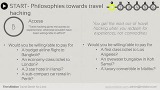 The Milelion Travel Better for Less www.milelion.com, admin@milelion.com
START- Philosophies towards travel
hacking
Access
B “Travel hacking gives me access to
experiences I otherwise wouldn’t have
been willing/able to afford”
51 2 3 4 6
• Would you be willing/able to pay for
• A budget airline flight to
Bangkok?
• An economy class ticket to
London?
• A 3 star hotel in Hanoi?
• A sub-compact car rental in
Perth?
• Would you be willing/able to pay for
• A first class ticket to Los
Angeles?
• An ovewater bungalow in Koh
Samui?
• A luxury convertible in Malibu?
You get the most out of travel
hacking when you redeem for
experiences, not commodities
 