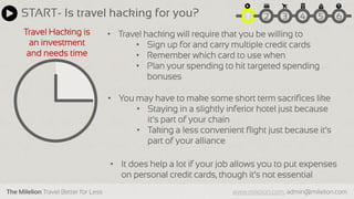 The Milelion Travel Better for Less www.milelion.com, admin@milelion.com
START- Is travel hacking for you? 51 2 3 4 6
Travel Hacking is
an investment
and needs time
• Travel hacking will require that you be willing to
• Sign up for and carry multiple credit cards
• Remember which card to use when
• Plan your spending to hit targeted spending
bonuses
• You may have to make some short term sacrifices like
• Staying in a slightly inferior hotel just because
it’s part of your chain
• Taking a less convenient flight just because it’s
part of your alliance
• It does help a lot if your job allows you to put expenses
on personal credit cards, though it’s not essential
 