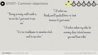 The Milelion Travel Better for Less www.milelion.com, admin@milelion.com
START- Common objections 51 2 3 4 6
“ Having so many creditcards is
too ma fan. I just want to use
one“
“ I‘d ratherredeemmy milesfor
economy class ticketsbecause
you need fewer miles“
“ It‘s too troublesometo rememberwhich
cardto use when “
“ I‘d ratheruse
Hotels.com/Expedia/Orbitzto book
becauseit‘s just easier “
 