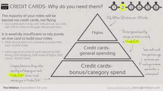 The Milelion Travel Better for Less www.milelion.com, admin@milelion.com
The best general spending
rate you can obtain currently
is 1.4 miles/S$1
Category bonuses on dining,online
spendingand shoppingcan reach
4 miles /S$1. Certain travel
websites give 6-10 miles /S$1
Only full fare SQ tickets earn 100% milesThe majority of your miles will be
earned via credit cards, not flying
• SQ is particularly stingy with mile accrual- you only
earn 10% of miles on its super discounted fares.
It is woefully insufficient to rely purely
on one card to build your miles
• $30K annual spend on a general purpose miles
card- 42,000 miles
• Same spend on a mix of cards assuming 30%
dining, 20% shopping, 20% hotels & flights, 30%
others- 99,600 miles
51 2 3 4 6CREDIT CARDS- Why do you need them?
Somecredit cards
have genersous sign
up bonuses upon
reachinga minimum
spend within a
certain period
Credit cards-
bonus/category spend
Credit cards-
general spending
Flights
 