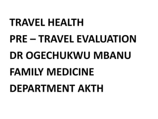 TRAVEL HEALTH
PRE – TRAVEL EVALUATION
DR OGECHUKWU MBANU
FAMILY MEDICINE
DEPARTMENT AKTH
 