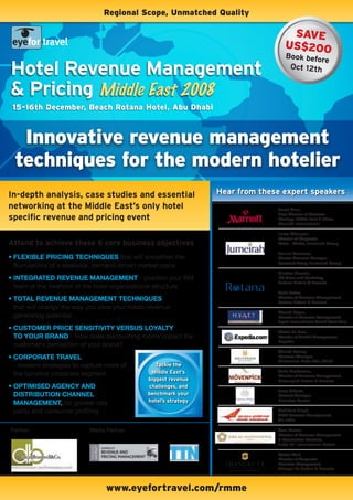 regional scope, Unmatched Quality

                                                                                    saVe
                                                                                   Us$200
                                                                                   Book befor
                                                                                             e
Hotel Revenue Management                                                            Oct 12th


& Pricing Middle East 2008
 15-16th December, Beach rotana Hotel, abu Dhabi



   innovative revenue management
  techniques for the modern hotelier
in-depth analysis, case studies and essential                     Hear from these expert speakers
networking at the Middle East’s only hotel                                      Sarah Allen,
                                                                                Area Director of Revenue
specific revenue and pricing event                                              Strategy, Middle East & Africa,
                                                                                Marriott International

                                                                                Imran Changezi,
                                                                                Director of Corporate
attend to achieve these 6 core business objectives                              Sales - Global, Jumeirah Group

                                                                                Dennis Penalosa,
•	Flexible	pricing	techniques that will smoothen the                            Cluster Revenue Manager -
                                                                                Jumeirah Living, Jumeirah Group
  fluctuations of a seasonal, demand-driven market place
                                                                                Michael Marshal,
•	integrated	revenue	management - position your RM                              VP Sales and Marketing,
                                                                                Rotana Hotels & Resorts
  team at the forefront of the hotel organizational structure
                                                                                Soha Zahar,
•	total	revenue	management	techniques                                           Director of Revenue Management,
                                                                                Rotana Hotels & Resorts
  that will change the way you view your hotels revenue
                                                                                Sharad Kapur,
  generating potential                                                          Director of Revenue Management,
                                                                                Hyatt International South West Asia
•	customer	price	sensitivity	versus	loyalty	
                                                                                Walter Lo Faro,
  to	your	brand - How does discounting rooms impact the                         Director of Market Management,
                                                                                Expedia
  customer’s perception of your brand?
                                                                                Ahmed Rasmy,
•	corporate	travel                                                              Revenue Manager,
                                                                                Millennium Hotel Abu Dhabi
  - modern strategies to capture more of          tackle the
                                                Middle East’s                   Anita Markiewicz,
  the lucrative corporate segment                                               Director of Revenue Management,
                                               biggest revenue                  Movenpick Hotels & Resorts
•	optimised	agency	and	                        challenges, and
                                                                                Hans Olbertz,
  distribution	channel	                        benchmark your                   General Manager,
  management, for greater rate                 hotel’s strategy                 Emirates Palace

  parity and consumer profiling                                                 Rishikant Singh,
                                                                                AGM Revenue Management,
                                                                                Air India

Partner:                   Media Partner:                                       Arun Kumar,
                                                                                Director of Revenue Management
                                                                                & Reservation Services,
                                                                                Jebel Ali International Hotels

                                                                                Stefan Wolf,
                                                                                Director of Corporate
                                                                                Revenue Management,
                                                                                Shangri La Hotels & Resorts




                                 www.eyefortravel.com/rmme
 