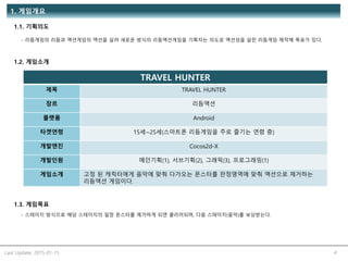 Last Update: 2015-01-15 4
1. 게임개요
1.1. 기획의도
- 리듬게임의 리듬과 액션게임의 액션을 살려 새로운 방식의 리듬액션게임을 기획자는 의도로 액션성을 살린 리듬게임 제작에 목표가 있다.
1.2. 게임소개
TRAVEL HUNTER
제목 TRAVEL HUNTER
장르 리듬액션
플랫폼 Android
타겟연령 15세~25세(스마트폰 리듬게임을 주로 즐기는 연령 층)
개발엔진 Cocos2d-X
개발인원 메인기획(1), 서브기획(2), 그래픽(3), 프로그래밍(1)
게임소개 고정 된 캐릭터에게 음악에 맞춰 다가오는 몬스터를 판정영역에 맞춰 액션으로 제거하는
리듬액션 게임이다.
1.3. 게임목표
- 스테이지 방식으로 해당 스테이지의 일정 몬스터를 제거하게 되면 클리어되며, 다음 스테이지(음악)를 보상받는다.
 