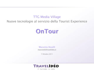 TTG Media Village
    Nuove tecnologie al servizio della Tourist Experience


                       OnTour

                         Massimo Rovelli
                        maxrovelli@travelideo.it

                            7 Ottobre 2011




1   ©2011 Travelidéo
 
