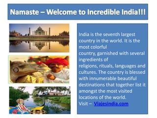Namaste – Welcome to Incredible India!!!  India is the seventh largest country in the world. It is the most colorful country, garnished with several ingredients of religions, rituals, languages and cultures. The country is blessed with innumerable beautiful destinations that together list it amongst the most visited locations of the world.          Visit –Viajesindia.com 
