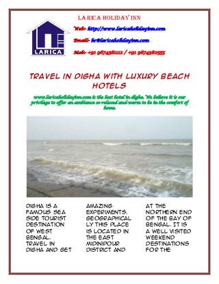 Larica Holiday Inn
Web:- http://www.laricaholidayinn.com
Email:- hr@laricaholidayinn.com
Mob:- +91 9674381112 / +91 9674380555

Travel in Digha with Luxury Beach
Hotels
www.laricaholidayinn.com is the best hotel in digha. We believe it is our
privilege to offer an ambiance so relaxed and warm to be in the comfort of
home.

Digha is a
famous sea
side tourist
destination
of West
Bengal.
Travel in
Digha and get

amazing
experiments.
Geographical
ly this place
is located in
the east
Midinipour
district and

at the
northern end
of the Bay of
Bengal. It is
a well visited
weekend
destinations
for the

 