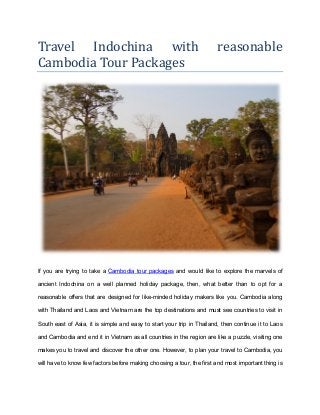 Travel Indochina with reasonable
Cambodia Tour Packages
If you are trying to take a Cambodia tour packages and would like to explore the marvels of
ancient Indochina on a well planned holiday package, then, what better than to opt for a
reasonable offers that are designed for like-minded holiday makers like you. Cambodia along
with Thailand and Laos and Vietnam are the top destinations and must see countries to visit in
South east of Asia, it is simple and easy to start your trip in Thailand, then continue it to Laos
and Cambodia and end it in Vietnam as all countries in the region are like a puzzle, visiting one
makes you to travel and discover the other one. However, to plan your travel to Cambodia, you
will have to know few factors before making choosing a tour, the first and most important thing is
 