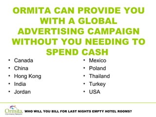 ORMITA CAN PROVIDE YOU WITH A GLOBAL ADVERTISING CAMPAIGN WITHOUT YOU NEEDING TO SPEND CASH  Canada China Hong Kong India Jordan Mexico Poland Thailand Turkey USA 