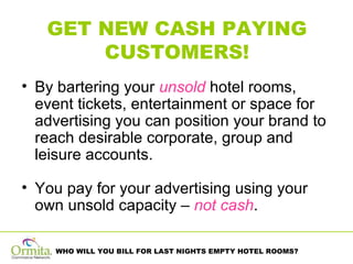 GET NEW CASH PAYING CUSTOMERS! By bartering your  unsold  hotel rooms, event tickets, entertainment or space for advertising you can position your brand to reach desirable corporate, group and leisure accounts. You pay for your advertising using your own unsold capacity –  not cash . 