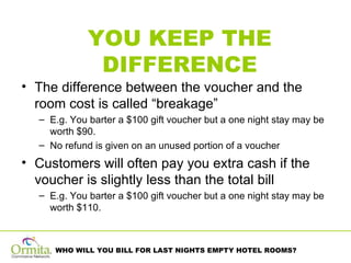 YOU KEEP THE DIFFERENCE The difference between the voucher and the room cost is called “breakage”  E.g. You barter a $100 gift voucher but a one night stay may be worth $90.  No refund is given on an unused portion of a voucher Customers will often pay you extra cash if the voucher is slightly less than the total bill E.g. You barter a $100 gift voucher but a one night stay may be worth $110. 