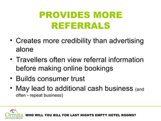 PROVIDES MORE REFERRALS Creates more credibility than advertising alone Travellers often view referral information before making online bookings Builds consumer trust May lead to additional cash business  (and often - repeat business)  