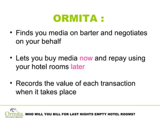 ORMITA :   Finds you media on barter and negotiates on your behalf Lets you buy media  now  and repay using your hotel rooms  later Records the value of each transaction when it takes place 