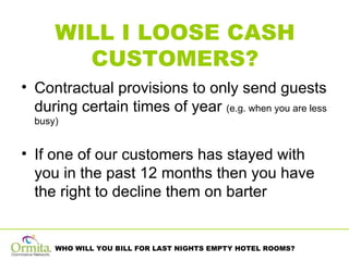WILL I LOOSE CASH CUSTOMERS? Contractual provisions to only send guests during certain times of year  (e.g. when you are less busy) If one of our customers has stayed with you in the past 12 months then you have the right to decline them on barter 