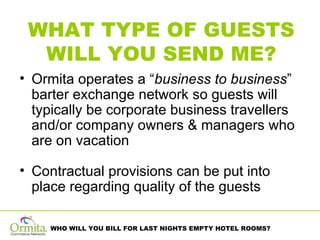 WHAT TYPE OF GUESTS WILL YOU SEND ME? Ormita operates a “ business to business ” barter exchange network so guests will typically be corporate business travellers and/or company owners & managers who are on vacation Contractual provisions can be put into place regarding quality of the guests  