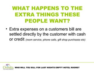 WHAT HAPPENS TO THE EXTRA THINGS THESE PEOPLE WANT? Extra expenses on a customers bill are settled directly by the customer with cash or credit  (room service, phone calls, gift shop purchases etc)  