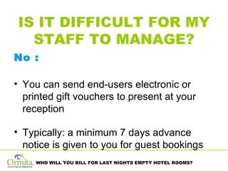 IS IT DIFFICULT FOR MY STAFF TO MANAGE? No :  You can send end-users electronic or printed gift vouchers to present at your reception Typically: a minimum 7 days advance notice is given to you for guest bookings 