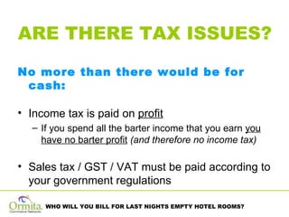 ARE THERE TAX ISSUES? No more than there would be for cash:  Income tax is paid on  profit If you spend all the barter income that you earn  you have no barter profit   (and therefore no income tax)   Sales tax / GST / VAT must be paid according to your government regulations 