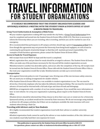 IT IS HIGHLY RECOMMENDED THAT THE STUDENT ORGANIZATION LEADERS AND
ADVISOR(S) SCHEDULE A MEETING WITH THE STUDENT UNION & EVENTS OFFICE AT LEAST
A MONTH PRIOR TO TRAVELING.
Group Travel Authorization & Assumption of Risk Forms
If your student organization is taking ANY trip outside the city limits, a Group Travel Authorization form
must be completed and turned into the Student Union & Events Office (SUB 219). This form is necessary to
inform the University where you are traveling, who is traveling, and how you can be reached in case of an
emergency.
It is recommended that participants in off-campus activities should sign a general Assumption of Risk form.
Even though this agreement may not prevent the University from being found negligent, we will at least be
cautioning the participants of potential danger so that they will maintain personal responsibility. For
examples of hold harmless agreements, please contact the Student Union & Events Office.
Access to Funds for Travel Expenses
All receipts from travel MUST be kept until the travel is completed.
Hotel, registration fees, and per diem for meals should be arranged in advance. The Student Union & Events
Office can make any of the purchases necessary for the trip and bill the student organization account.
Reimbursement is another less desirable option, and occurs after the completion of the trip. All receipts must
be turned into the Student Union & Events Office. Please talk with the Student Union & Events Office if this is
the route your organization would like to take. Reimbursements can take up to several weeks.
Transportation
It is against University policy to rent 15 passenger vans. Driving vans of this size increases safety concerns.
We can assist you in making arrangements for smaller vehicles.
The Student Union & Events Office has a van available to student organizations to use. The van must be
driven by a University employee who has taken the defensive driving workshop. The van must be reserved in
advance of travel and be returned with a full tank of gas and clean of trash and belongings.
MSUB has arrangements with a number of car/van rental companies. If you would like more information on
how to rent vehicles for a trip your organization is planning, please inquire at the Student Union & Events
Office.
Student drivers should be informed that if they choose to drive their own cars or rental cars for a University
Sponsored activity, an accident would not be covered by State insurance. We do not encourage using students
as drivers for off-campus activities, but if there are no employees available the state insurance will cover
students when driving a State Car.
Traveling with Advisors and/or Non-Students
It is highly recommended that student organizations travel with their advisor or another university
employee.
Student organization funds cannot be used by the advisor or non-student members of the club. Advisors and
non-students must fully fund their own expenses for travel.
This publication is sponsored by the Student Union & Events Office located in SUB 219.
For questions, please contact our office at studentactivities@msubillings.edu or 406-657-2320
 