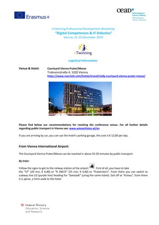 eTwinning Professional Development Workshop
“Digital Competences & IT Didactics”
Vienna, 11-13 December 2019
Logistical Information
Venue & Hotel: Courtyard Vienna Prater/Messe
Trabrennstraße 4, 1020 Vienna
https://www.marriott.com/hotels/travel/viefg-courtyard-vienna-prater-messe/
Please find below our recommendations for reaching the conference venue. For all further details
regarding public transport in Vienna see: www.wienerlinien.at/en
If you are arriving by car, you can use the hotel’s parking garage, the cost is € 12,00 per day.
From Vienna International Airport:
The Courtyard Vienna Prater/Messe can be reached in about 35-50 minutes by public transport.
By train:
Follow the signs to get to the railway station at the airport . First of all, you have to take
the “S7” (29 min, € 4,40) or “R 29672” (25 min, € 4,40) to “Praterstern”. From there you can switch to
subway line U2 (purple line) heading for “Seestadt” (using the same ticket). Get off at “Krieau”, from there
it is aprox. a 5min walk to the hotel.
 